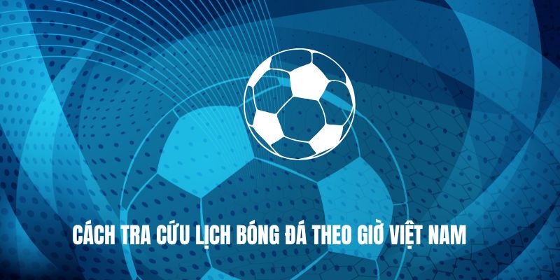 Cách tra cứu lịch bóng đá theo giờ Việt Nam